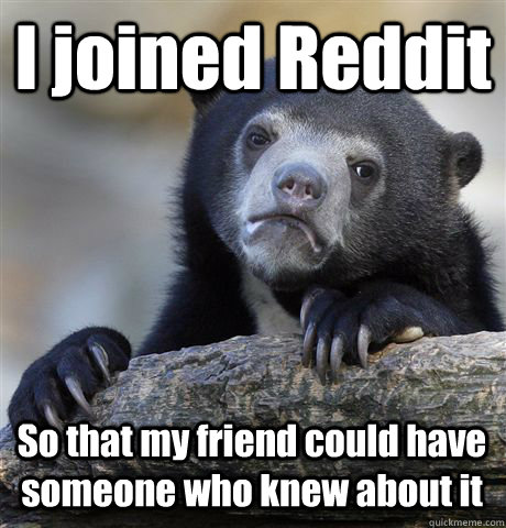 I joined Reddit So that my friend could have someone who knew about it  Confession Bear