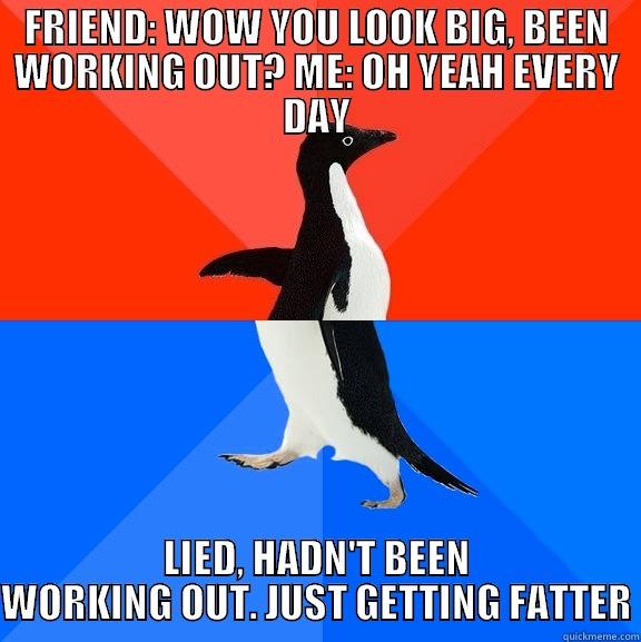 FRIEND: WOW YOU LOOK BIG, BEEN WORKING OUT? ME: OH YEAH EVERY DAY LIED, HADN'T BEEN WORKING OUT. JUST GETTING FATTER Socially Awesome Awkward Penguin