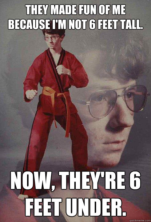 They made fun of me because I'm not 6 feet tall. Now, they're 6 feet under.  - They made fun of me because I'm not 6 feet tall. Now, they're 6 feet under.   Karate Kyle