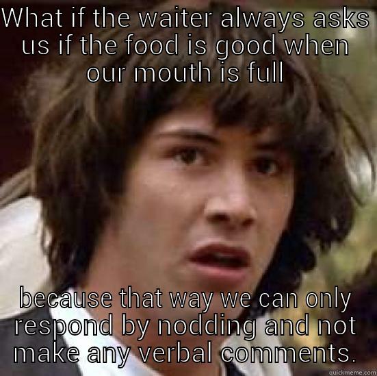 WHAT IF THE WAITER ALWAYS ASKS US IF THE FOOD IS GOOD WHEN OUR MOUTH IS FULL BECAUSE THAT WAY WE CAN ONLY RESPOND BY NODDING AND NOT MAKE ANY VERBAL COMMENTS. conspiracy keanu