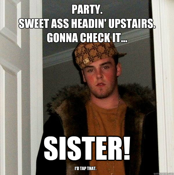 PARTY. 
Sweet ass headin' upstairs. Gonna check it... SISTER! I'd tap that.  Scumbag Steve