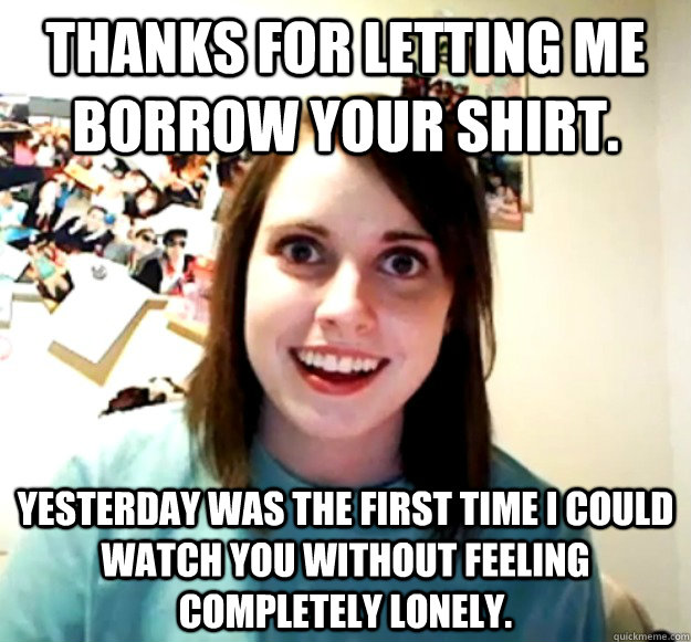 Thanks for letting me borrow your shirt.  Yesterday was the first time I could watch you without feeling completely lonely. - Thanks for letting me borrow your shirt.  Yesterday was the first time I could watch you without feeling completely lonely.  Overly Attached Girlfriend