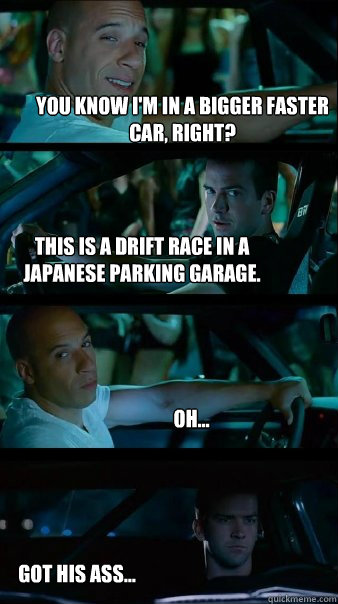 You know I'm in a bigger faster car, right? This is a drift race in a Japanese parking garage. Oh... Got his ass...  Fast and Furious