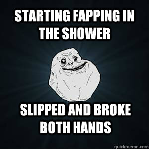 Starting fapping in the shower Slipped and broke both hands  Forever alone guy