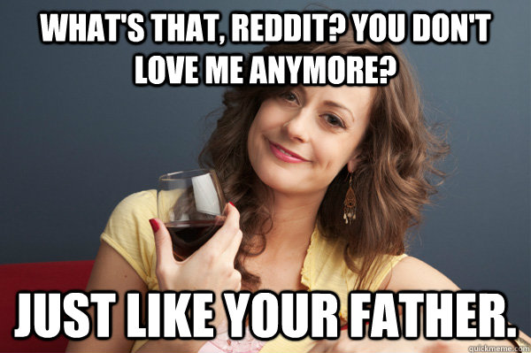 what's that, reddit? You don't love me anymore? Just like your father.  