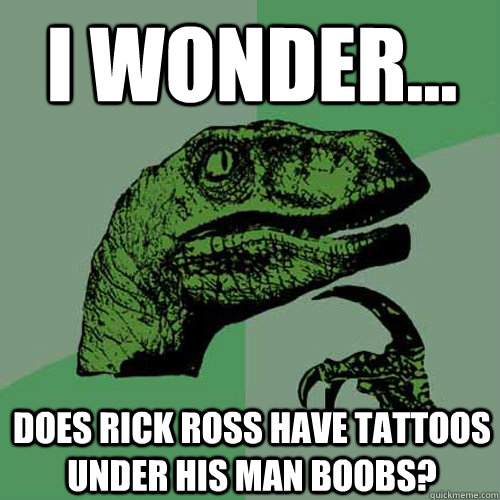 i wonder... does rick ross have tattoos under his man boobs?  Philosoraptor