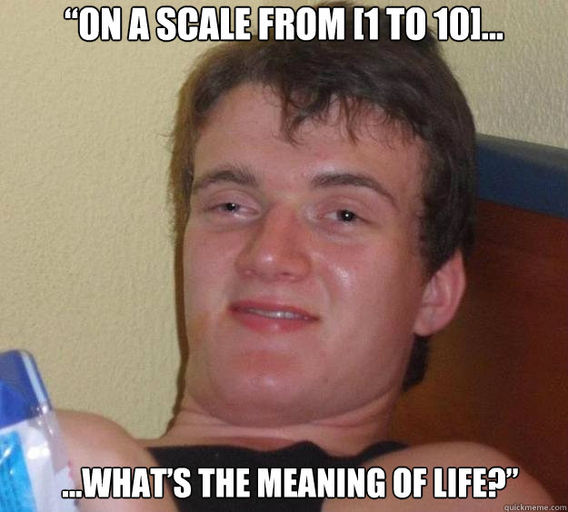 “On a scale from [1 to 10]... ...what’s the meaning of life?”  - “On a scale from [1 to 10]... ...what’s the meaning of life?”   10 Guy