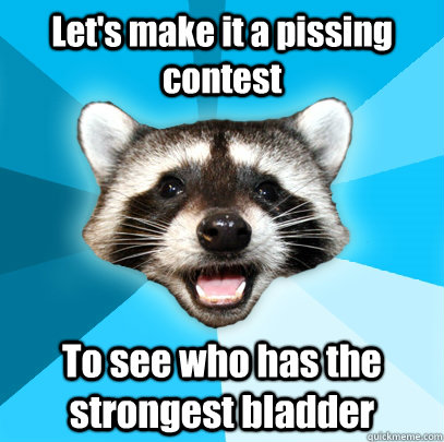 Let's make it a pissing contest To see who has the strongest bladder  Lame Pun Coon