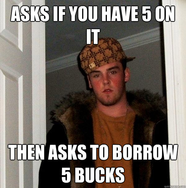 Asks if you have 5 on it then asks to borrow 5 bucks  Scumbag Steve