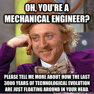 Oh, you're a mechanical engineer? Please tell me more about how the last 3000 years of technological evolution are just floating around in your head.  Creepy Wonka