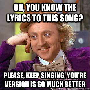 Oh, you know the lyrics to this song? Please, keep singing, you're version is so much better  Condescending Wonka