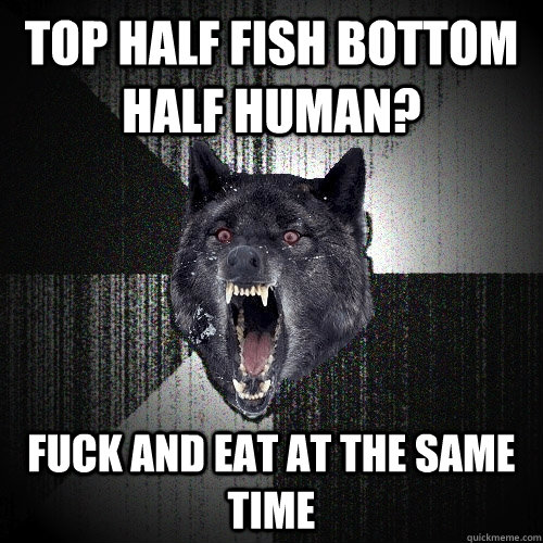 Top half fish bottom half human? fuck and eat at the same time  Insanity Wolf