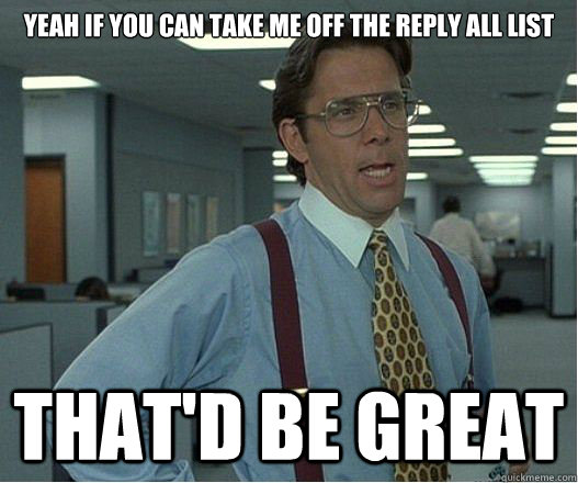 Yeah if you can take me off the Reply All list  that'd be great - Yeah if you can take me off the Reply All list  that'd be great  Lumberg