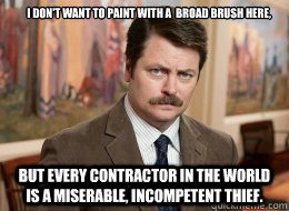 I don't want to paint with a  broad brush here,

 but every contractor in the world is a miserable, incompetent thief.  - I don't want to paint with a  broad brush here,

 but every contractor in the world is a miserable, incompetent thief.   Ron Swanson