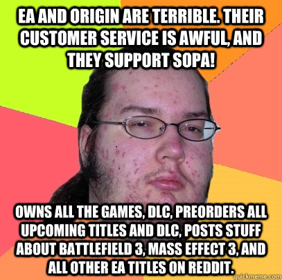 EA and Origin are terrible. Their customer service is awful, and they support SOPA! Owns all the games, DLC, preorders all upcoming titles and DLC, posts stuff about Battlefield 3, Mass effect 3, and all other EA titles on reddit. - EA and Origin are terrible. Their customer service is awful, and they support SOPA! Owns all the games, DLC, preorders all upcoming titles and DLC, posts stuff about Battlefield 3, Mass effect 3, and all other EA titles on reddit.  Butthurt Dweller