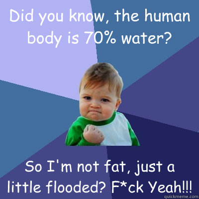 Did you know, the human body is 70% water? So I'm not fat, just a little flooded? F*ck Yeah!!!  Success Kid