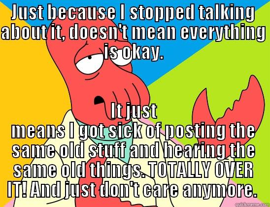 JUST BECAUSE I STOPPED TALKING ABOUT IT, DOESN'T MEAN EVERYTHING IS OKAY. IT JUST MEANS I GOT SICK OF POSTING THE SAME OLD STUFF AND HEARING THE SAME OLD THINGS. TOTALLY OVER IT! AND JUST DON'T CARE ANYMORE.  Futurama Zoidberg 