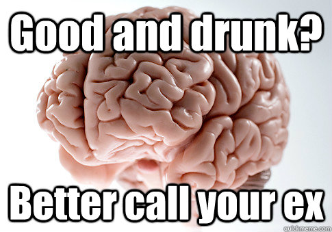 Good and drunk? Better call your ex  Scumbag Brain