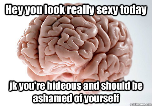 Hey you look really sexy today jk you're hideous and should be ashamed of yourself   Scumbag Brain