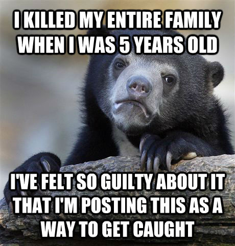 I KILLED MY ENTIRE FAMILY WHEN I WAS 5 YEARS OLD I'VE FELT SO GUILTY ABOUT IT THAT I'M POSTING THIS AS A WAY TO GET CAUGHT  Confession Bear