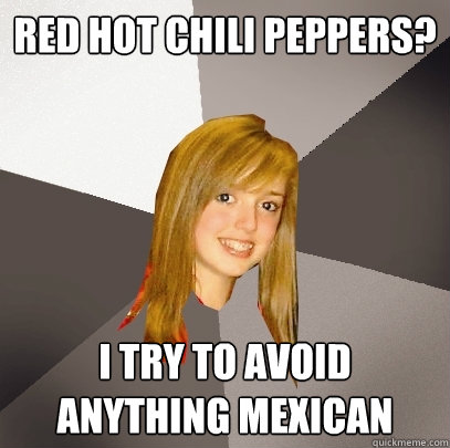 red hot chili peppers? i try to avoid anything mexican  Musically Oblivious 8th Grader