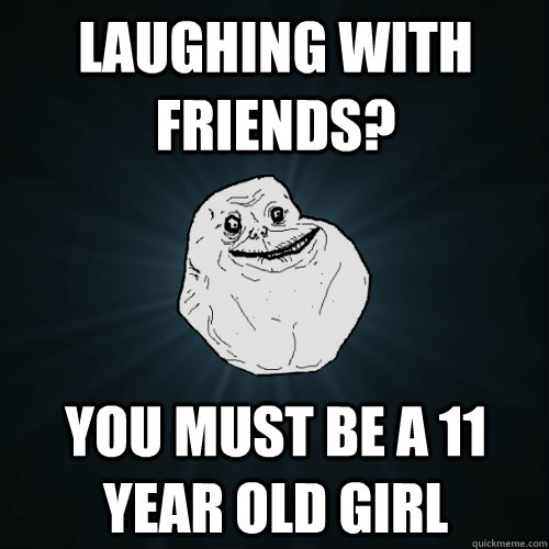 Laughing with friends? You must be a 11 year old girl - Laughing with friends? You must be a 11 year old girl  Forever Alone