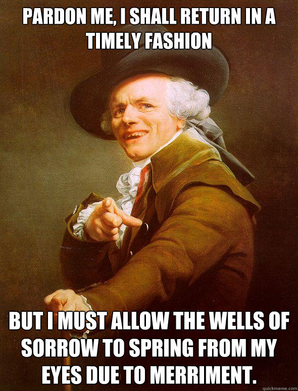 Pardon me, i shall return in a timely fashion but i must allow the wells of sorrow to spring from my eyes due to merriment.  Joseph Ducreux