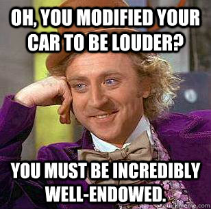 Oh, you modified your car to be louder? You must be incredibly well-endowed.  Condescending Wonka