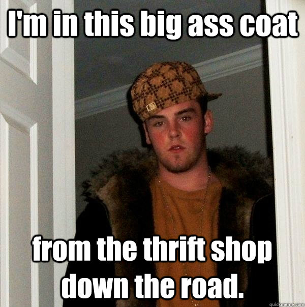 I'm in this big ass coat from the thrift shop down the road.  Scumbag Steve