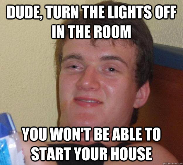 Dude, turn the lights off in the room you won't be able to start your house  10 Guy