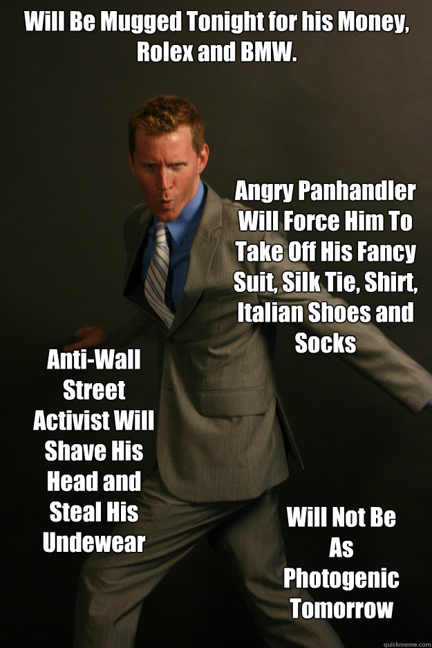 Will Be Mugged Tonight for his Money, Rolex and BMW.
 Angry Panhandler Will Force Him To Take Off His Fancy Suit, Silk Tie, Shirt, Italian Shoes and Socks Anti-Wall Street Activist Will Shave His Head and Steal His Undewear Will Not Be As Photogenic Tomor - Will Be Mugged Tonight for his Money, Rolex and BMW.
 Angry Panhandler Will Force Him To Take Off His Fancy Suit, Silk Tie, Shirt, Italian Shoes and Socks Anti-Wall Street Activist Will Shave His Head and Steal His Undewear Will Not Be As Photogenic Tomor  Ridiculously Photogenic Executive