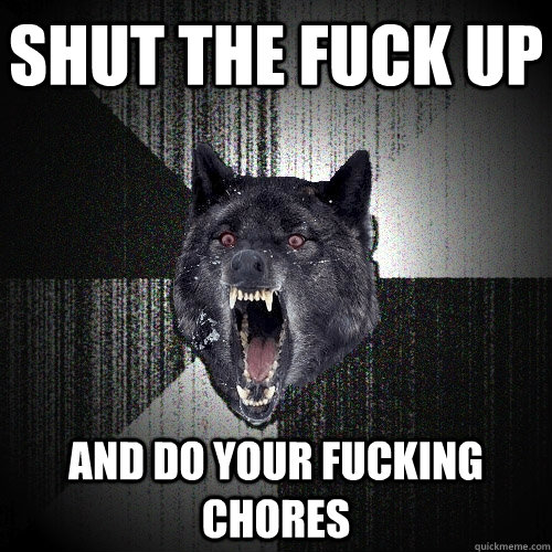 SHUT THE FUCK UP AND DO YOUR FUCKING CHORES  Insanity Wolf