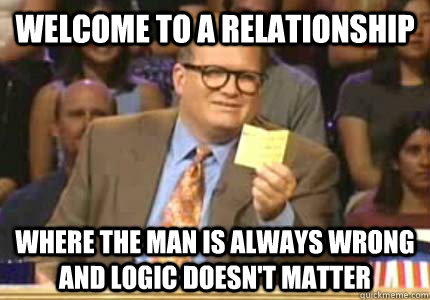 WELCOME TO a relationship where the man is always wrong and logic doesn't matter  Whose Line