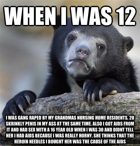 When I was 12 I was gang raped by my grandmas nursing home residents. 20 SKRINKLY PENIS IN MY ASS AT THE SAME TIME. ALSO I GOT AIDS FROM IT AND HAD SEX WITH A 16 YEAR OLD WHEN I WAS 30 AND DIDNT TELL HER I HAD AIDS BECAUSE I WAS REALLY HORNY. SHE THINKS T  Confession Bear