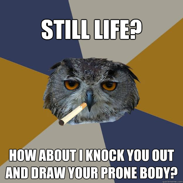 Still life? How about I knock you out and draw your prone body? - Still life? How about I knock you out and draw your prone body?  Art Student Owl