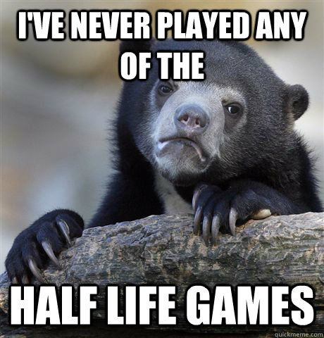 I've never played any of the Half life games  Confession Bear