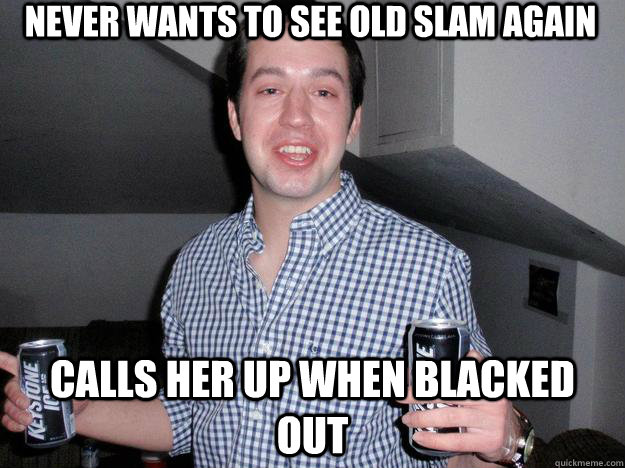 Never wants to see old slam again Calls her up when blacked out  