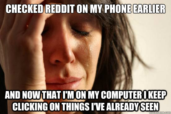 checked reddit on my phone earlier and now that i'm on my computer i keep clicking on things i've already seen  First World Problems