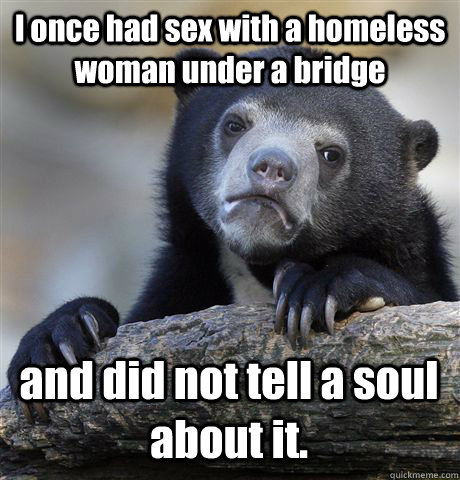 I once had sex with a homeless woman under a bridge and did not tell a soul about it.  Confession Bear