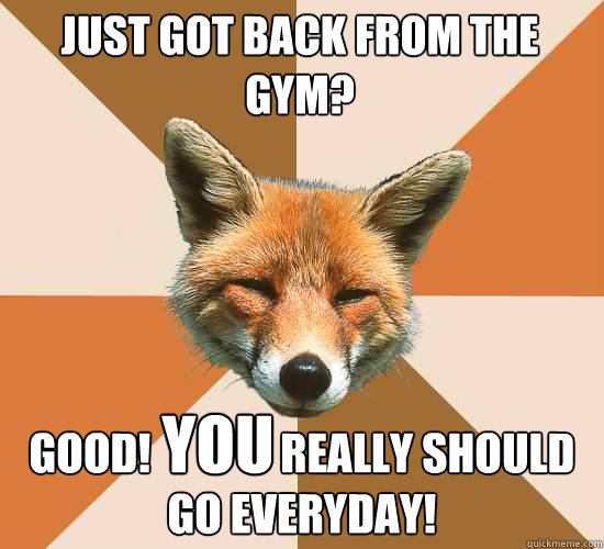 Just got back from the gym?
 good!               really should go everyday! you  Condescending Fox