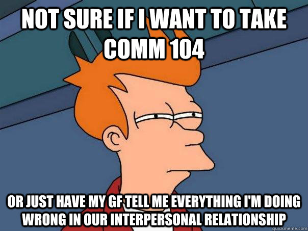 Not sure if I want to take Comm 104 Or just have my gf tell me everything I'm doing wrong in our interpersonal relationship - Not sure if I want to take Comm 104 Or just have my gf tell me everything I'm doing wrong in our interpersonal relationship  Futurama Fry