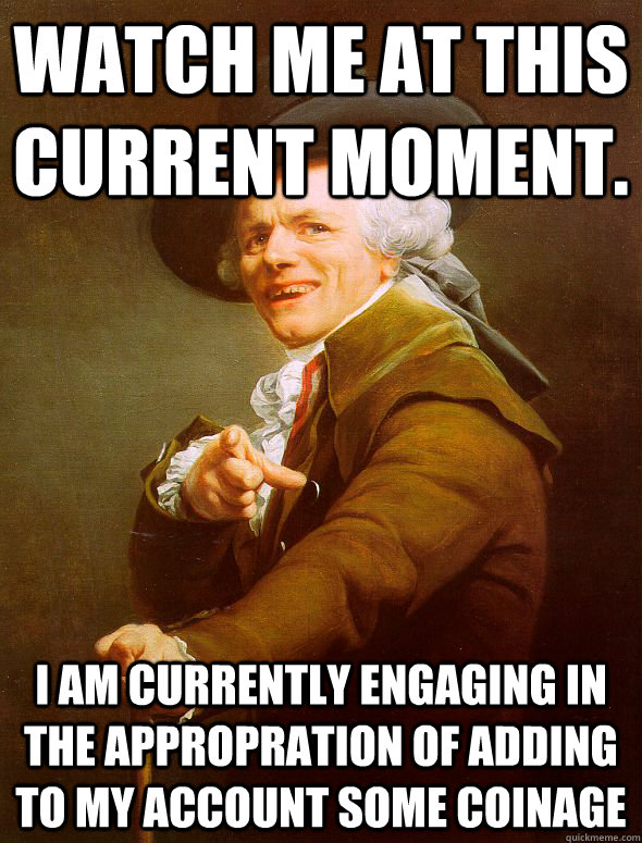 Watch me at this current moment. i am currently engaging in the appropration of adding to my account some coinage  Joseph Ducreux