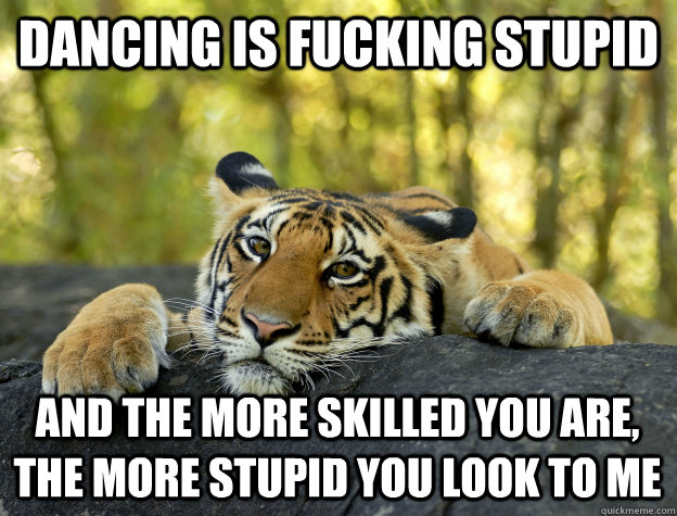 Dancing is fucking stupid And the more skilled you are, the more stupid you look to me  Confession Tiger