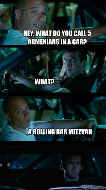 Hey, what do you call 5 armenians in a car? What? A rolling Bar Mitzvah - Hey, what do you call 5 armenians in a car? What? A rolling Bar Mitzvah  Fast and Furious