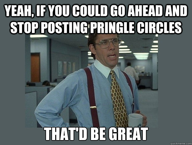 Yeah, if you could go ahead and stop posting pringle circles That'd be great  Office Space Lumbergh