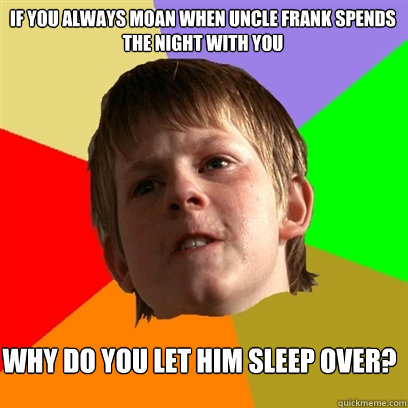 if you always moan when uncle frank spends the night with you why do you let him sleep over?  Angry School Boy