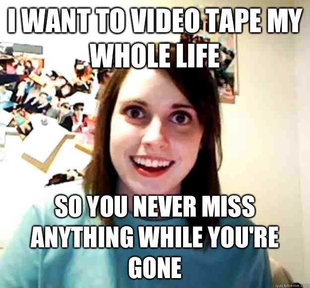 I want to video tape my whole life So you never miss anything while you're gone - I want to video tape my whole life So you never miss anything while you're gone  Overly Attached Girlfriend