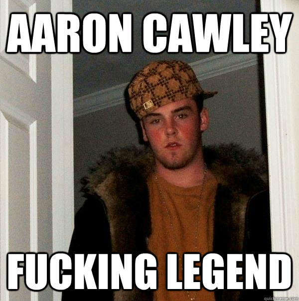 Aaron cawley Fucking legend  Scumbag Steve