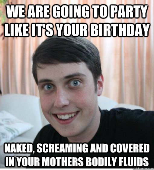 WE ARE GOING TO PARTY LIKE IT'S YOUR BIRTHDAY NAKED, SCREAMING AND COVERED IN YOUR MOTHERS BODILY FLUIDS  Overly Attached Boyfriend