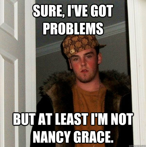 Sure, I've got problems but at least i'm not nancy grace. - Sure, I've got problems but at least i'm not nancy grace.  Scumbag Steve